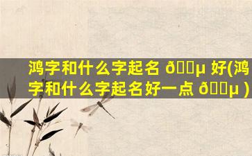 鸿字和什么字起名 🌵 好(鸿字和什么字起名好一点 🐵 )